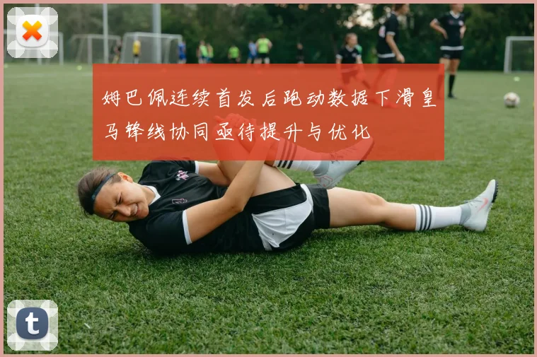 姆巴佩连续首发后跑动数据下滑皇马锋线协同亟待提升与优化