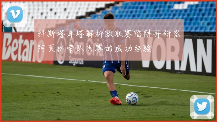 科斯塔库塔解析欧联赛陷阱并研究阿莫林带队决赛的成功经验